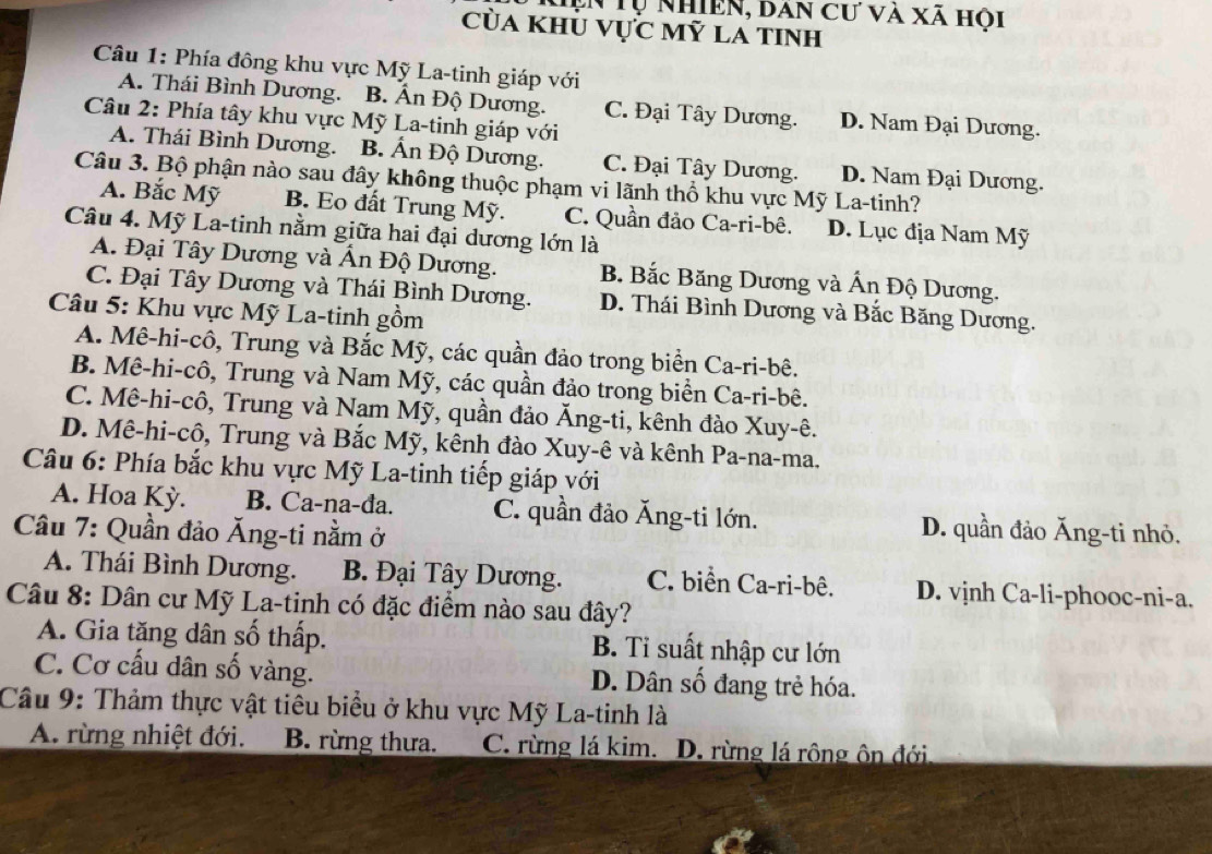 hện Tự nhiên, dan cư và xã hội
của khủ vực mỹ la tinh
Câu 1: Phía đông khu vực Mỹ La-tinh giáp với
A. Thái Bình Dương. B. Ấn Độ Dương. C. Đại Tây Dương. D. Nam Đại Dương.
Câu 2: Phía tây khu vực Mỹ La-tinh giáp với
A. Thái Bình Dương. B. Ấn Độ Dương. C. Đại Tây Dương. D. Nam Đại Dương.
Câu 3. Bộ phận nào sau đây không thuộc phạm vi lãnh thổ khu vực Mỹ La-tinh?
A. Bắc Mỹ B. Eo đất Trung Mỹ. C. Quần đảo Ca-ri-bê. D. Lục địa Nam Mỹ
Câu 4. Mỹ La-tinh nằm giữa hai đại dương lớn là
A. Đại Tây Dương và Ấn Độ Dương. B. Bắc Băng Dương và Ấn Độ Dương.
C. Đại Tây Dương và Thái Bình Dương. D. Thái Bình Dương và Bắc Băng Dương.
Câu 5: Khu vực Mỹ La-tinh gồm
A. Mê-hi-cô, Trung và Bắc Mỹ, các quần đảo trong biển Ca-ri-bê.
B. Mê-hi-cô, Trung và Nam Mỹ, các quần đảo trong biển Ca-ri-bê.
C. Mê-hi-cô, Trung và Nam Mỹ, quần đảo Ăng-ti, kênh đào Xuy-ê.
D. Mê-hi-cô, Trung và Bắc Mỹ, kênh đào Xuy-ê và kênh Pa-na-ma.
Câu 6: Phía bắc khu vực Mỹ La-tinh tiếp giáp với
A. Hoa Kỳ. B. Ca-na-đa. C. quần đảo Ăng-ti lớn. D. quần đảo Ăng-ti nhỏ.
Câu 7: Quần đảo Ăng-ti nằm ở
A. Thái Bình Dương. B. Đại Tây Dương. C. biển Ca-ri-bê. D. vịnh Ca-li-phooc-ni-a.
Câu 8: Dân cư Mỹ La-tinh có đặc điểm nào sau đây?
A. Gia tăng dân số thấp. B. Tỉ suất nhập cư lớn
C. Cơ cấu dân số vàng. D. Dân số đang trẻ hóa.
Câu 9: Thảm thực vật tiêu biểu ở khu vực Mỹ La-tinh là
A. rừng nhiệt đới. B. rừng thưa. C. rừng lá kim. D. rừng lá rộng ôn đới