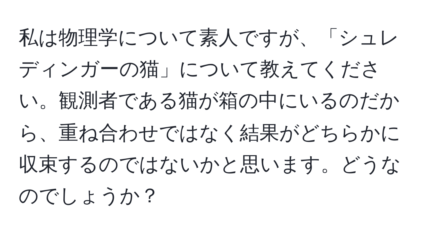 私は物理学について素人ですが、「シュレディンガーの猫」について教えてください。観測者である猫が箱の中にいるのだから、重ね合わせではなく結果がどちらかに収束するのではないかと思います。どうなのでしょうか？