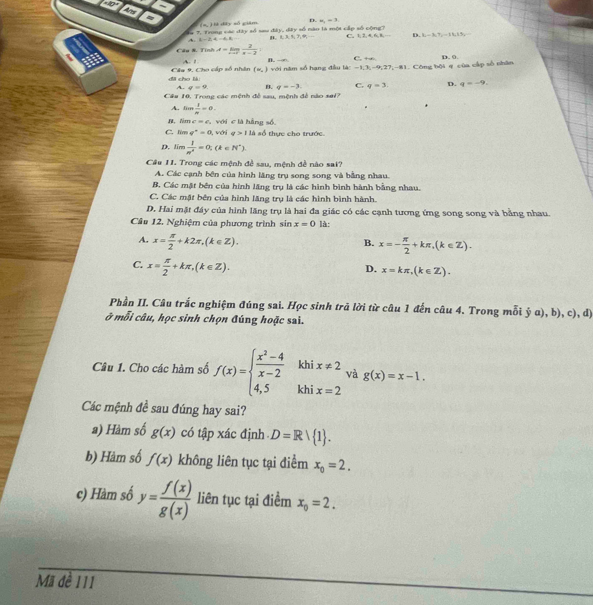 +10
Ans =
(= ) là đãy số giám. D. u_1=3,
lu 7. Trong các đây số sau đây, dây số nào là một cấp số cộng?
A. L -2,4,-6,8; B. 1; 3; 5; 7; 9; C. 2,4,6 B. - D. 1;-3;7,-11;15
Câu 8. Tính A=limlimits _xto 2 2/x-2 
A. 1. B. -∞. C. +∞ D. ().
Câu 9. Cho cấp số nhân (u_- ) với năm số hạng đầu là: -1;3;-9;27;-81. Công bội q của cấp số nhân
đã cho là:
B.
A. q=9. q=-3.
C. q=3. D. q=-9.
Câu 10. Trong các mệnh đề sau, mệnh đề nào sai?
A. limlimits  1/n =0.
B. lim c=c với c là hầng số,
C. lim q^n=0 , với q>11h số thực cho trước.
D. lim  1/n^4 =0;(k∈ N^*).
Câu 11. Trong các mệnh đề sau, mệnh đề nào sai?
A. Các cạnh bên của hình lăng trụ song song và bằng nhau.
B. Các mặt bên của hình lăng trụ là các hình bình hành bằng nhau.
C. Các mặt bên của hình lăng trụ là các hình bình hành.
D. Hai mặt đáy của hình lăng trụ là hai đa giác có các cạnh tương ứng song song và bằng nhau.
Câu 12. Nghiệm của phương trình sin x=0 là:
A. x= π /2 +k2π ,(k∈ Z).
B. x=- π /2 +kπ ,(k∈ Z).
C. x= π /2 +kπ ,(k∈ Z).
D. x=kπ ,(k∈ Z).
Phần II. Câu trắc nghiệm đúng sai. Học sinh trả lời từ câu 1 đến câu 4. Trong mỗi ý a), b), c), d)
ở mỗi câu, học sinh chọn đúng hoặc sai.
khi
Câu 1. Cho các hàm số f(x)=beginarrayl  (x^2-4)/x-2  4,5endarray. khi beginarrayr x!= 2 x=2endarray và g(x)=x-1.
Các mệnh đề sau đúng hay sai?
a) Hàm số g(x) có tập xác định D=R/ 1 .
b) Hàm số f(x) không liên tục tại điểm x_0=2.
c) Hàm số y= f(x)/g(x)  liên tục tại điểm x_0=2.
Mã đề 111