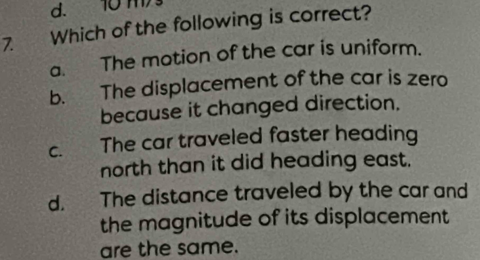 d. 10 ms
7. Which of the following is correct?
a. The motion of the car is uniform.
b. The displacement of the car is zero
because it changed direction.
c. The car traveled faster heading
north than it did heading east.
d. The distance traveled by the car and
the magnitude of its displacement 
are the same.