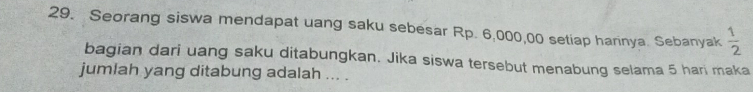 Seorang siswa mendapat uang saku sebesar Rp. 6,000,00 setiap harinya. Sebanyak  1/2 
bagian dari uang saku ditabungkan. Jika siswa tersebut menabung selama 5 hari maka 
jumlah yang ditabung adalah ... .