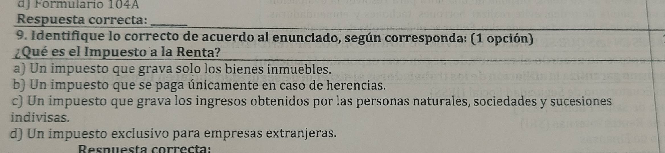 dJ Formulario 104A
Respuesta correcta:_
9. Identifique lo correcto de acuerdo al enunciado, según corresponda: (1 opción)
¿Qué es el Impuesto a la Renta?
a) Un impuesto que grava solo los bienes inmuebles.
b) Un impuesto que se paga únicamente en caso de herencias.
c) Un impuesto que grava los ingresos obtenidos por las personas naturales, sociedades y sucesiones
indivisas.
d) Un impuesto exclusivo para empresas extranjeras.
Respuesta correcta: