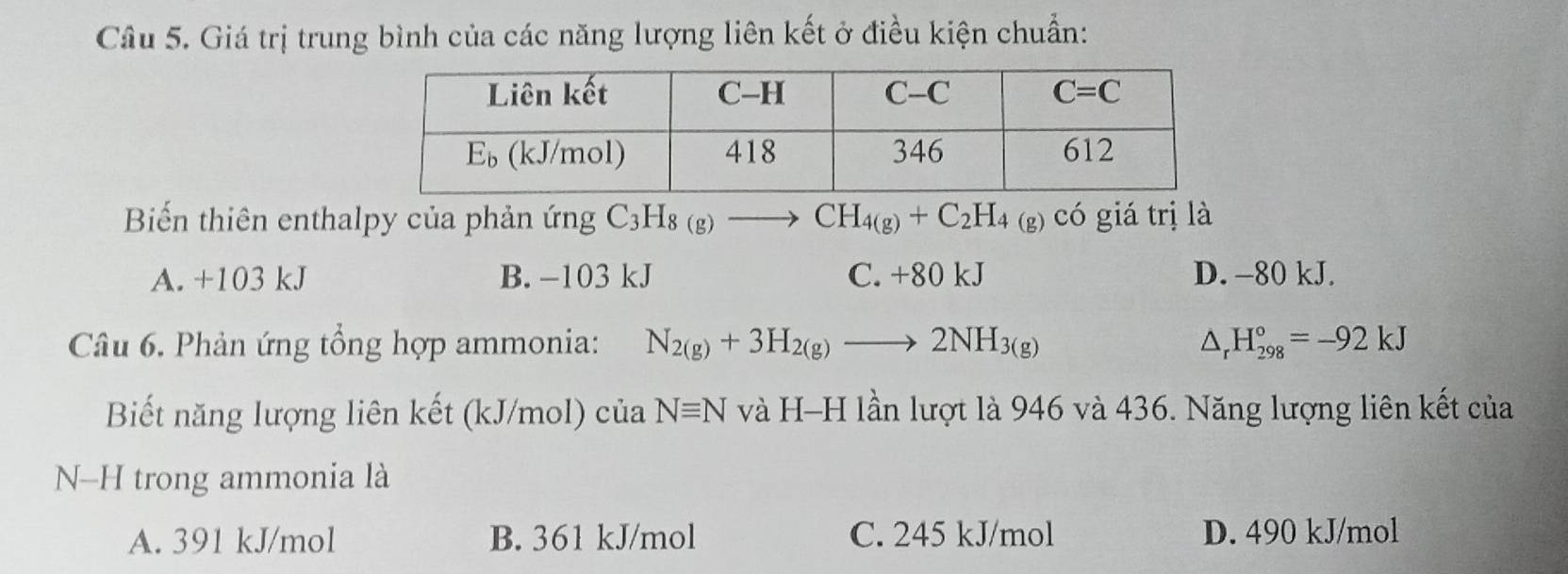 Giá trị trung bình của các năng lượng liên kết ở điều kiện chuẩn:
Biến thiên enthalpy của phản ứng C_3H_8(g)to CH_4(g)+C_2H_4(g) có giá trị là
A. +103 kJ B. -103 kJ C. +80 kJ D. -80 kJ.
Câu 6. Phản ứng tổng hợp ammonia: N_2(g)+3H_2(g)to 2NH_3(g) △ _rH_(298)°=-92kJ
Biết năng lượng liên kết (kJ/mol) của Nequiv N và H-H lần lượt là 946 và 436. Năng lượng liên kết của
N-H trong ammonia là
A. 391 kJ/mol B. 361 kJ/mol C. 245 kJ/mol D. 490 kJ/mol