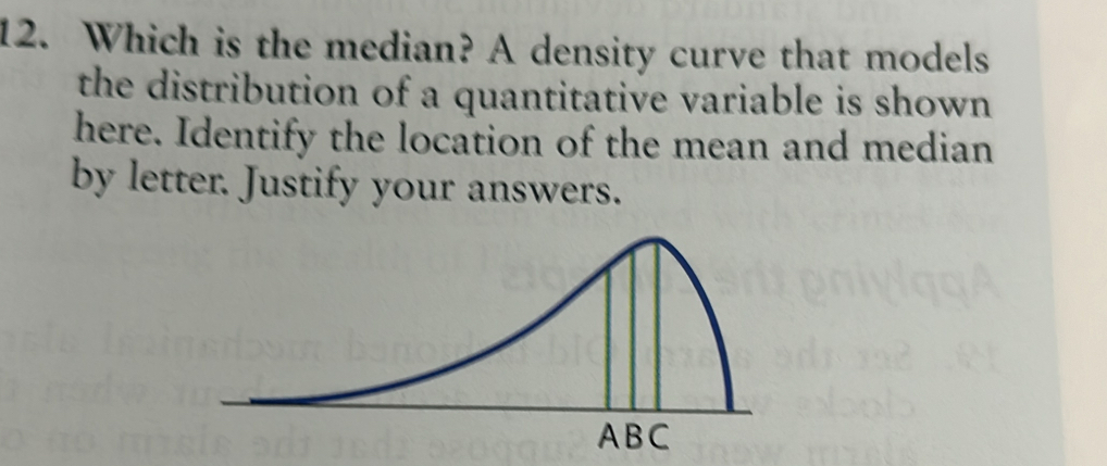 Which is the median? A density curve that models 
the distribution of a quantitative variable is shown 
here. Identify the location of the mean and median 
by letter. Justify your answers.