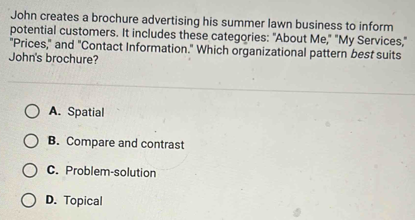 John creates a brochure advertising his summer lawn business to inform
potential customers. It includes these categories: "About Me," "My Services,"
"Prices," and "Contact Information." Which organizational pattern best suits
John's brochure?
A. Spatial
B. Compare and contrast
C. Problem-solution
D. Topical