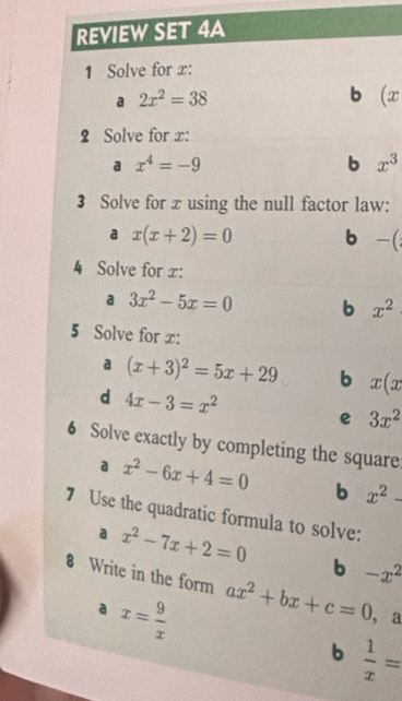 REVIEW SET 4A
1 Solve for x :
a 2x^2=38
b (x
2 Solve for x :
a x^4=-9
b x^3
3 Solve for x using the null factor law:
a x(x+2)=0 b -(
4 Solve for x :
a 3x^2-5x=0 b x^2
5 Solve for x :
a (x+3)^2=5x+29 b x(x
d 4x-3=x^2
e 3x^2
6 Solve exactly by completing the square
a x^2-6x+4=0 b x^2-
7 Use the quadratic formula to solve:
a x^2-7x+2=0
b -x^2
8 Write in the form ax^2+bx+c=0 , a
a x= 9/x 
b  1/x =