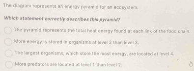 The diagram represents an energy pyramid for an ecosystem.
Which statement correctly describes this pyramid?
The pyramid represents the total heat energy found at each link of the food chain.
More energy is stored in organisms at level 2 than level 3.
The largest organisms, which store the most energy, are located at level 4.
More predators are located at level 1 than level 2.