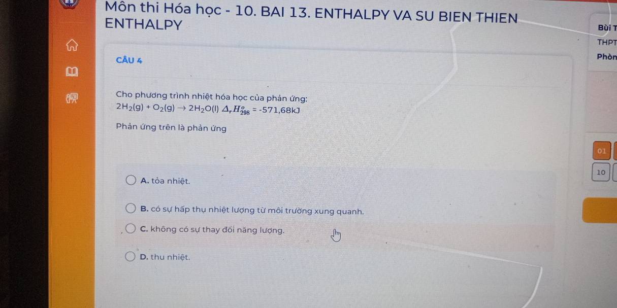 Môn thi Hóa học - 10. BAI 13. ENTHALPY VA SU BIEN THIEN Bùi T
ENTHALPY
THPT
CÂU 4
Phòn
Cho phương trình nhiệt hóa học của phản ứng:
2H_2(g)+O_2(g)to 2H_2O(l)△ _rH_(298)^o=-571,68kJ
Phản ứng trên là phản ứng
01
10
A. tỏa nhiệt.
B. có sự hấp thụ nhiệt lượng từ môi trường xung quanh.
C. không có sự thay đổi năng lượng.
D. thu nhiệt.