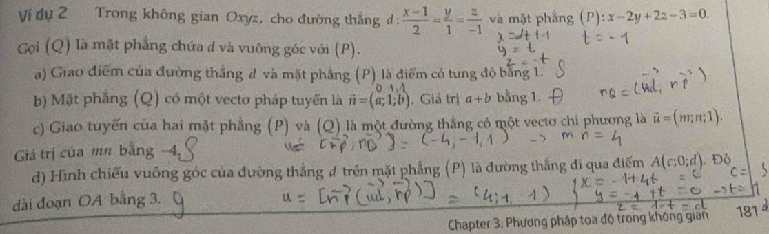 Ví dụ 2 Trong không gian Oxyz, cho đường thắng đ :  (x-1)/2 = y/1 = z/-1  và mặt phẳng (P):x-2y+2z-3=0. 
Gọi (Q) là mặt phẳng chứa đ và vuông góc với (P). 
a) Giao điểm của đường thắng đ và mặt phẳng (P) là điểm có tung độ bằng 1. 
b) Mặt phẳng (Q) có một vecto pháp tuyến là vector n=(a;1;b). Giá trị a+b bằng 1. 
c) Giao tuyến của hai mặt phẳng (P) và (Q) là một đường thẳng có một vectơ chi phương là vector u=(m;n;1). 
Giá trị của mn bằng -4, 
d) Hình chiếu vuông góc của đường thẳng đ trên mặt phẳng (P) là đường thẳng đi qua điểm A(c;0;d). Độ 
dài đoạn OA bằng 3. 
Chapter 3. Phương pháp tọa độ trong không gian 181