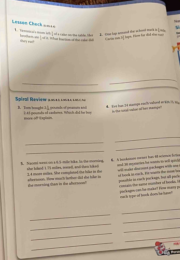 Na 
Lesson Check (6.Ns.B.4) 
Si
 3/4  of a cake on the table. Her 2. One lap around the school track is  5/6 t nile, 
1. Veronica's mom left brothers ate  1/2  of it. What fraction of the cake did Carin ran 3 1/2  laps. How far did she run? Es 
g 
they eat? 
_ 
Spiral Review (6.Ns.B.3, 6.NS.B. 4, 6.NS.C. 7m) 
3. Tom bought 2 5/16  pounds of peanuts and 4. Eve has 24 stamps each valued at $24.75. W 
2. 45 pounds of cashews. Which did he buy 
is the total value of her stamps? 
more of? Explain. 
_ 
_ 
_ 
_ 
5. Naomi went on a 6.5-mile hike. In the morning, 6. A bookstore owner has 48 science fictior 
she hiked 1.75 miles, rested, and then hiked and 30 mysteries he wants to sell quick
2.4 more miles. She completed the hike in the will make discount packages with one 
afternoon. How much farther did she hike in of book in each. He wants the most bo 
the morning than in the afternoon? possible in each package, but all pack; 
contain the same number of books. H 
packages can he make? How many pa 
each type of book does he have? 
_ 
_ 
_ 
_ 
_ 
_ 
_ 
_ 
FOR 
Perso