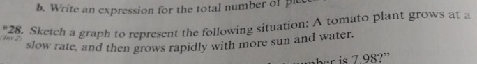 Write an expression for the total number of plc 
*28. Sketch a graph to represent the following situation: A tomato plant grows at a 
Ix 2 
slow rate, and then grows rapidly with more sun and water. 
e . 8? '