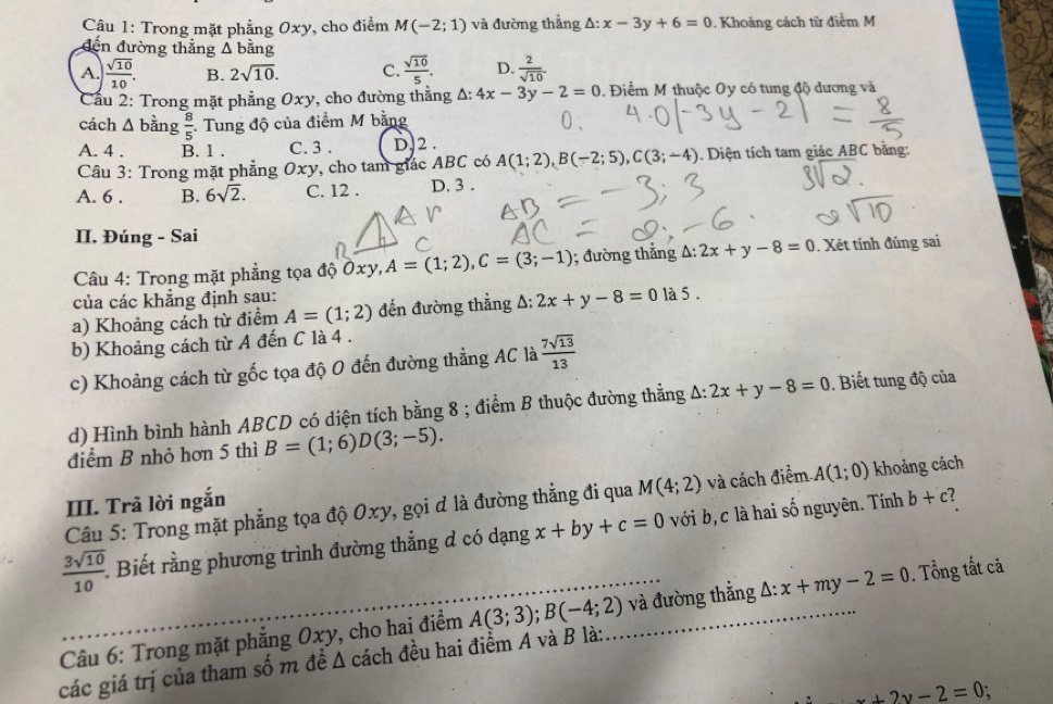 Trong mặt phẳng 0x) v, cho điểm M(-2;1) và đường thẳng x-3y+6=0. Khoảng cách từ điểm M
đến đường thẳng △ bang
A.  sqrt(10)/10 . B. 2sqrt(10). C.  sqrt(10)/5 . D.  2/sqrt(10) 
Cầu 2: Trong mặt phẳng 0xy, cho đường thắng △ 4x-3y-2=0 , Điểm M thuộc Oy có tung độ dương và
cách △ b àng  8/5  : Tung độ của điểm M bằng
A. 4 . B. 1 . C. 3 . D.2 .
Câu 3: Trong mặt phẳng Oxy, cho tam giác ABC có A(1;2),B(-2;5),C(3;-4). Diện tích tam giác ABC bằng:
A. 6 . B. 6sqrt(2). C. 12 . D. 3 .
II. Đúng - Sai
Câu 4: Trong mặt phẳng tọa độ Ôxy, A=(1;2),C=(3;-1); đường thẳng A: 2x+y-8=0. Xét tính đúng sai
của các khẳng định sau:
a) Khoảng cách từ điểm A=(1;2) đến đường thẳng A: 2x+y-8=0la5.
b) Khoảng cách từ A đến C là 4 .
c) Khoảng cách từ gốc tọa độ 0 đến đường thẳng AC là  7sqrt(13)/13 
d) Hình bình hành ABCD có diện tích bằng 8 ; điểm B thuộc đường thằng A: 2x+y-8=0. Biết tung độ của
điểm B nhỏ hơn 5 thì B=(1;6)D(3;-5).
Câu 5: Trong mặt phẳng tọa độ Oxy, gọi d là đường thẳng đi qua M(4;2) và cách điểm A(1;0) khoảng cách
III. Trã lời ngắn
 3sqrt(10)/10 . Biết rằng phương trình đường thẳng đ có dạng x+by+c=0 với b,c là hai số nguyên. Tính b+c
Câu 6: Trong mặt phẳng 0xy, cho hai điểm A(3;3);B(-4;2) và đường thằng △ :x+my-2=0. Tổng tất cả
các giá trị của tham số m đề Δ cách đều hai điểm Á và B là:
_ x+2y-2=0