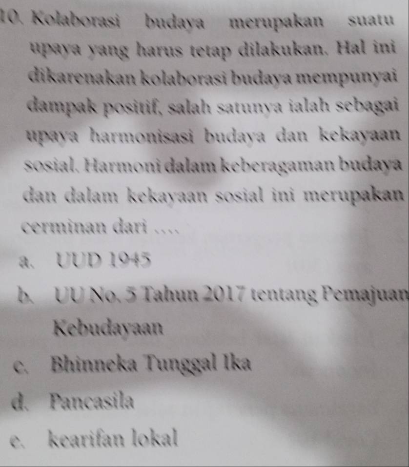 Kolaborasi budaya merupakan suatu
upaya yang harus tetap dilakukan. Hal ini
dikarenakan kolaborasi budaya mempunyai
dampak positif, salah satunya ialah sebagai
upaya harmonisasi budaya dan kekayaan 
sosial. Harmoni dalam keberagaman budaya
dan dalam kekayaan sosial ini merupakan 
cerminan dari …
a. UUD 1945
b. UU No. 5 Tahun 2017 tentang Pemajuan
Kebudayaan
c. Bhinneka Tunggal Ika
d. Pancasila
e. kearifan lokal