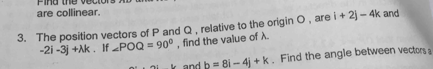 Pind the vect 
are collinear. 
3. The position vectors of P and Q , relative to the origin O , are i+2j-4k and
-2i-3j+lambda k If ∠ POQ=90° , find the value of λ. 
and b=8i-4j+k. Find the angle between vectors a