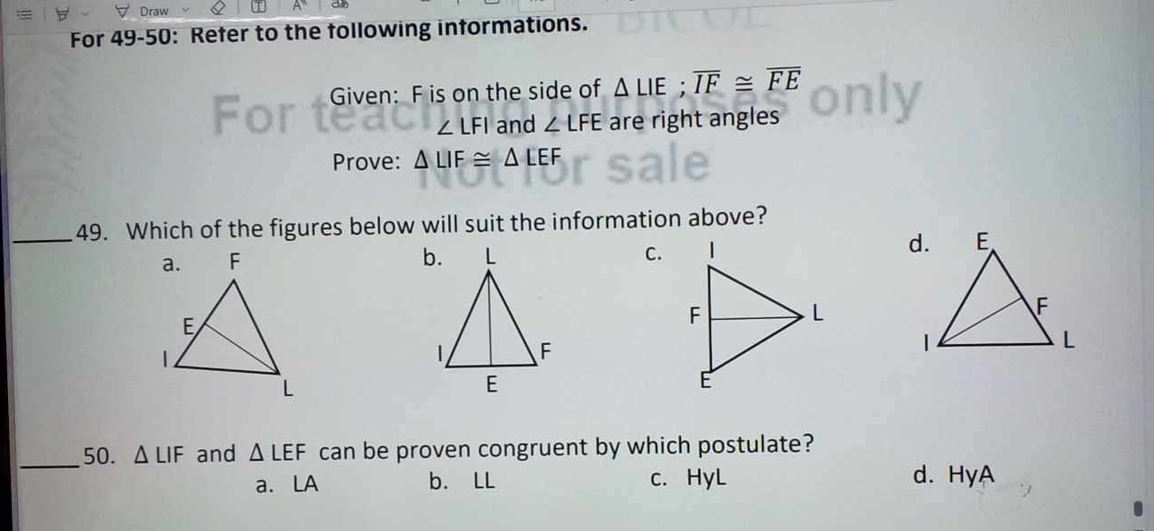 Draw
ao
For 49-50: Refer to the following informations.
Given: F is on the side of △ LIE; overline IF≌ overline FE
∠ LFI and ∠ LFE are right angles
Prove: △ LIF≌ △ LEF
_49. Which of the figures below will suit the information above?

C.
_50. △ LIF and △ LEF can be proven congruent by which postulate?
a. LA b. LL c. HyL d. HyA