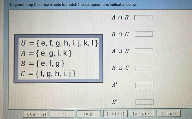 Drag and drop the answer sets to match the set operations indicated below.
A∩ B
B∩ C □
U= e,f,g,h,i,j,k,l
A= e,g,i,k
A∪ B □
B= e,f,g
B∪ C □
C= f,g,h,i,j
A' □
B' □
 e,f,g,h,i,j  f,g  e,g  h,i,j,k,l  e.f,g,i,k  f,h,j,l