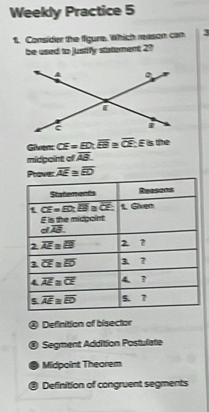 Weekly Practice 5
1. Consider the figure. Which reason can 3
be used to justify statement 27
Given CE=ED:overline EB , overline CE É is the
midgeint of overline AB.
Prave: overline AE≌ overline ED
@ Definition of bisector
@ Segment Addition Postulate
Midpoint Theorem
@ Definition of congruent segments