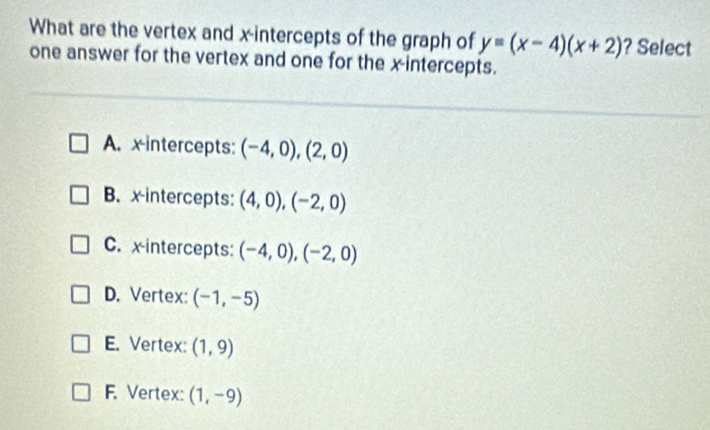 What are the vertex and x-intercepts of the graph of y=(x-4)(x+2) ? Select
one answer for the vertex and one for the x-intercepts.
A. x intercepts: (-4,0),(2,0)
B. x-intercepts: (4,0), (-2,0)
C. x intercepts: (-4,0), (-2,0)
D. Vertex: (-1,-5)
E. Vertex: (1,9)
F. Vertex: (1,-9)