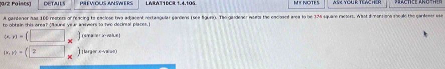 DETAILS PREVIOUS ANSWERS LARAT10CR 1.4.106. MY NOTES ASK YOUR TEACHER PRACTICE ANOTHER
A gardener has 100 meters of fencing to enclose two adjacent rectangular gardens (see figure). The gardener wants the enclosed area to be 374 square meters. What dimensions should the gardener use
to obtain this area? (Round your answers to two decimal places.)
(x,y)=(□ _* ) (smaller x -value)
(x,y)=(2) (larger x -value)