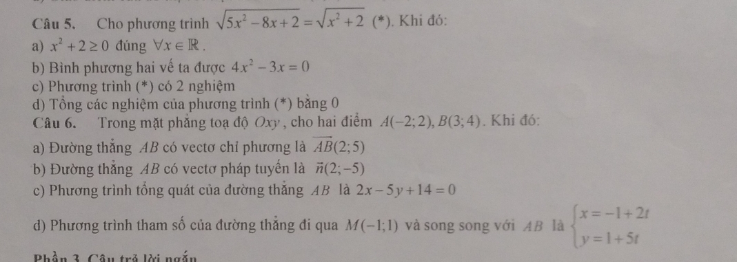 Cho phương trình sqrt(5x^2-8x+2)=sqrt(x^2+2)( *). Khi đó: 
a) x^2+2≥ 0 đúng forall x∈ R. 
b) Bình phương hai vế ta được 4x^2-3x=0
c) Phương trình (*) có 2 nghiệm 
d) Tổng các nghiệm của phương trình (*) bằng 0
Câu 6. Trong mặt phẳng toạ độ Oxy , cho hai điểm A(-2;2), B(3;4). Khi đó: 
a) Đường thẳng AB có vectơ chỉ phương là vector AB(2;5)
b) Đường thắng AB có vectơ pháp tuyển là vector n(2;-5)
c) Phương trình tổng quát của đường thăng AB là 2x-5y+14=0
d) Phương trình tham số của đường thắng đi qua M(-1;1) và song song với AB là beginarrayl x=-1+2t y=1+5tendarray.
Phần 3. Câu trả lời ngắn