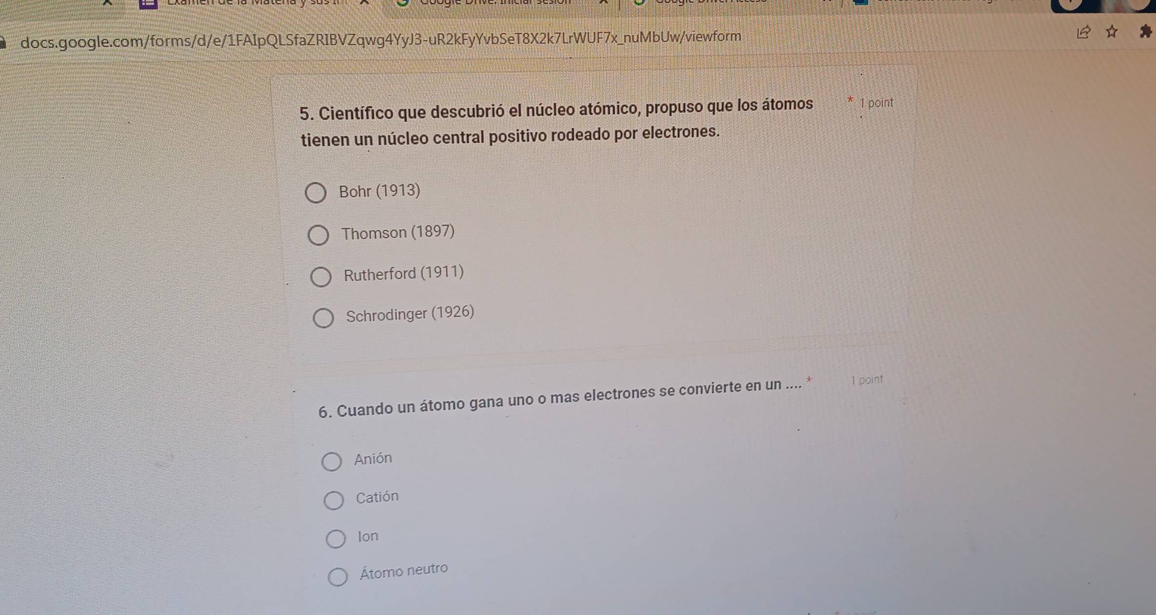 Científico que descubrió el núcleo atómico, propuso que los átomos 1 point
tienen un núcleo central positivo rodeado por electrones.
Bohr (1913)
Thomson (1897)
Rutherford (1911)
Schrodinger (1926)
6. Cuando un átomo gana uno o mas electrones se convierte en un .... * 1 point
Anión
Catión
Ion
Átomo neutro