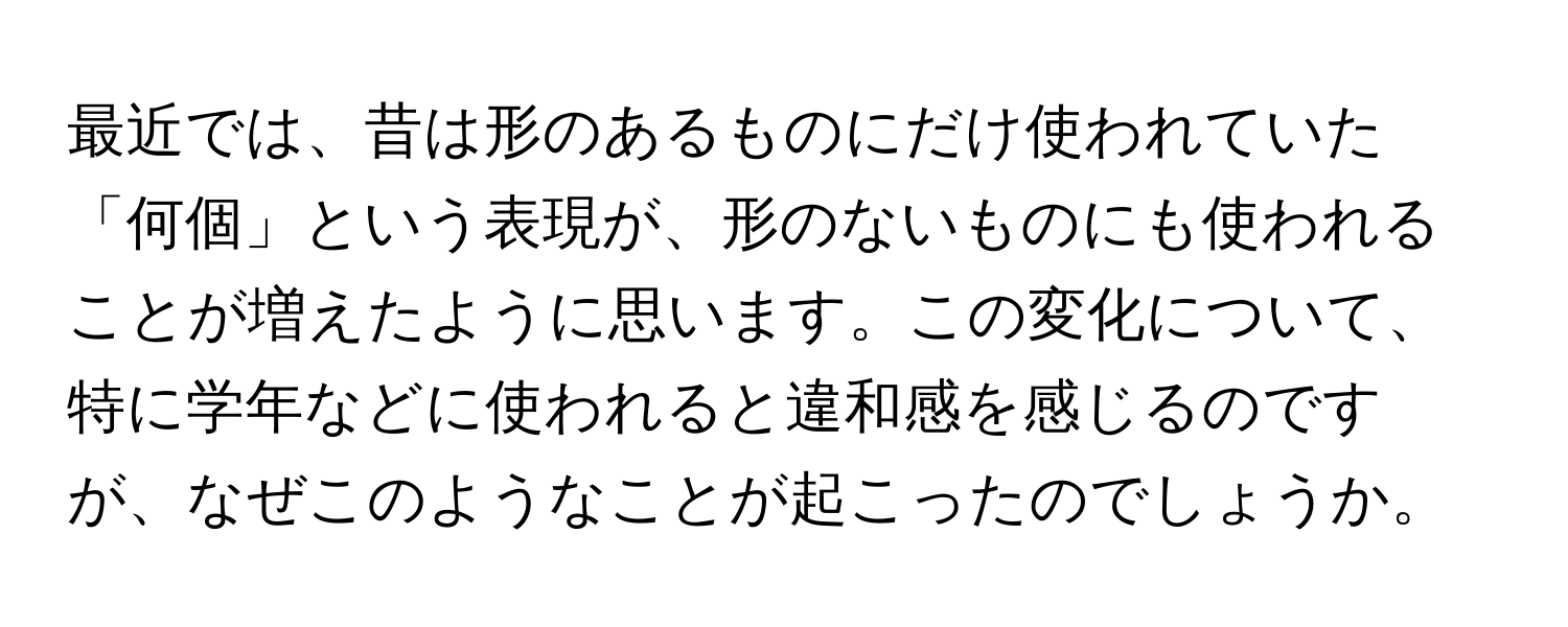 最近では、昔は形のあるものにだけ使われていた「何個」という表現が、形のないものにも使われることが増えたように思います。この変化について、特に学年などに使われると違和感を感じるのですが、なぜこのようなことが起こったのでしょうか。