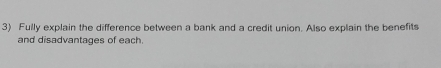 Fully explain the difference between a bank and a credit union. Also explain the benefits 
and disadvantages of each