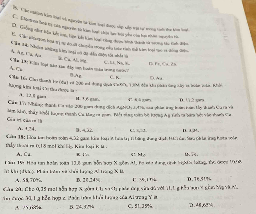 B. Các cation kim loại và nguyên tử kim loại được sáp xếp trật tự trong tinh the kim loại
C. Electron hoá trị của nguyên tử kim loại chịu lực hút yểu của hạt nhân nguyên tử
D. Giống như liên kết ion, liện kết kim loại cũng được hình thành từ tượng tác tình điện
E. Các electron hoá trị tự do,di chuyển trong cầu trúc tính thể kim loại tạo ra dồng điện
Câu 14: Nhóm những kim loại có độ dẫn điện tốt nhất là
A. Ag, Cu, Au. B. Cu, Al, Hg. C. Li, Na, K. D. Fe, Cu, Zn.
Câu 15: Kim loại nào sau đây tan hoàn toàn trong nước?
A. Cu.
B.Ag. C. K. D. Au.
Câu 16: Cho thanh Fe (dư) và 200 ml dung dịch CuSO₄ 1,0M đến khi phản ứng xảy ra hoàn toàn. Khối
lượng kim loại Cu thu được là :
A. 12,8 gam. B. 5,6 gam. C. 6,4 gam. D. 11,2 gam.
Câu 17: Nhúng thanh Cu vào 200 gam dung dịch AgNO₃ 3,4%, sau phản ứng hoàn toàn lấy thanh Cu ra và
làm khô, thấy khối lượng thanh Cu tăng m gam. Biết rằng toàn bộ lượng Ag sinh ra bám hết vào thanh Cu.
Giá trị của m là
A. 3,24. B. 4,32. C. 3,52. D. 3,04.
Câu 18: Hòa tan hoàn toàn 4,32 gam kim loại R hóa trị II bằng dung dịch HCl dư. Sau phản ứng hoàn toàn
thấy thoát ra 0,18 mol khí H_2. Kim loại R là :
A. Cu. B. Ca. C. Mg. D. Fe.
Câu 19: Hòa tan hoàn toàn 13,8 gam hỗn hợp X gồm Al, Fe vào dung dịch H_2SO_4 loãng, thu được 10,08
lít khí (đktc). Phần trăm về khối lượng Al trong X là
A. 58,70%. B. 20,24%. C. 39,13%. D. 76,91%.
Câu 20: Cho 0,35 mol hỗn hợp X gồm Cl_2 và O_2 phản ứng vừa đủ với 11,1 g hỗn hợp Y gồm Mg và Al,
thu được 30,1 g hỗn hợp z. Phần trăm khối lượng của Ai trong Y là
A. 75,68%. B. 24,32%. C. 51,35%, D. 48,65%.