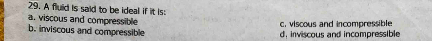 A fluid is said to be ideal if it is:
a. viscous and compressible
c. viscous and incompressible
b. inviscous and compressible d. inviscous and incompressible