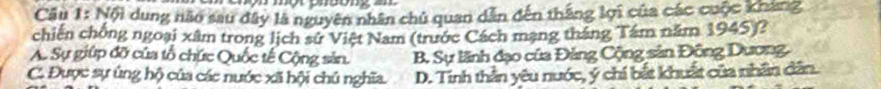 Nội dung não sau dây là nguyên nhân chủ quan dẫn đến thắng lợi của các cuộc khang
chiến chống ngoại xâm trong lịch sứ Việt Nam (trước Cách mạng tháng Tâm năm 1945)?
A. Sự giúp đỡ của tổ chức Quốc tế Cộng sản. B. Sự lãnh đạo của Đảng Cộng sản Đông Dương.
C. Được sự ủng hộ của các nước xã hội chủ nghĩa. D. Tính thần yêu nước, ý chí bắt khuất của nhân dân.