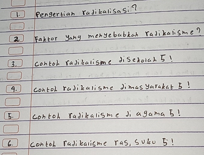 ) Pengertian radikalisasi? 
2. Faktor yang menyebabkah radikalisme? 
3. contoh radikalisme diseroiah 5! 
9. contoh radikalisme Jimas yarakat 5! 
5. contoh sadikalisme Ji agama 5? 
6. contoh radikalisme ras, Soku 5!