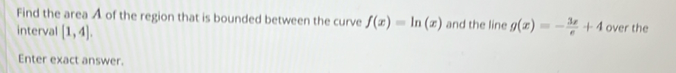 Find the area A of the region that is bounded between the curve f(x)=ln (x) and the line 
interval [1,4]. g(x)=- 3x/e +4 over the 
Enter exact answer.