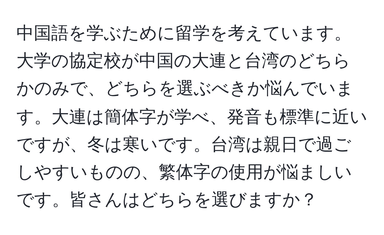 中国語を学ぶために留学を考えています。大学の協定校が中国の大連と台湾のどちらかのみで、どちらを選ぶべきか悩んでいます。大連は簡体字が学べ、発音も標準に近いですが、冬は寒いです。台湾は親日で過ごしやすいものの、繁体字の使用が悩ましいです。皆さんはどちらを選びますか？