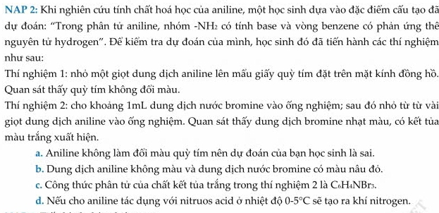 NAP 2: Khi nghiên cứu tính chất hoá học của aniline, một học sinh dựa vào đặc điểm cấu tạo đã
dự đoán: “Trong phân tử aniline, nhóm -NH² có tính base và vòng benzene có phản ứng thêể
nguyên tử hydrogen''. Để kiểm tra dự đoán của mình, học sinh đó đã tiến hành các thí nghiệm
như sau:
Thí nghiệm 1: nhỏ một giọt dung dịch aniline lên mấu giấy quỳ tím đặt trên mặt kính đồng hồ.
Quan sát thấy quỳ tím không đổi màu.
Thí nghiệm 2: cho khoảng 1mL dung dịch nước bromine vào ống nghiệm; sau đó nhỏ từ từ vài
giọt dung dịch aniline vào ống nghiệm. Quan sát thấy dung dịch bromine nhạt màu, có kết tủa
màu trắng xuất hiện.
a. Aniline không làm đổi màu quỳ tím nên dự đoán của bạn học sinh là sai.
b. Dung dịch aniline không màu và dung dịch nước bromine có màu nâu đỏ.
c. Công thức phân tử của chất kết tủa trắng trong thí nghiệm 2 là C₆H₄NBr..
d. Nếu cho aniline tác dụng với nitruos acid ở nhiệt độ 0-5°C sẽ tạo ra khí nitrogen.