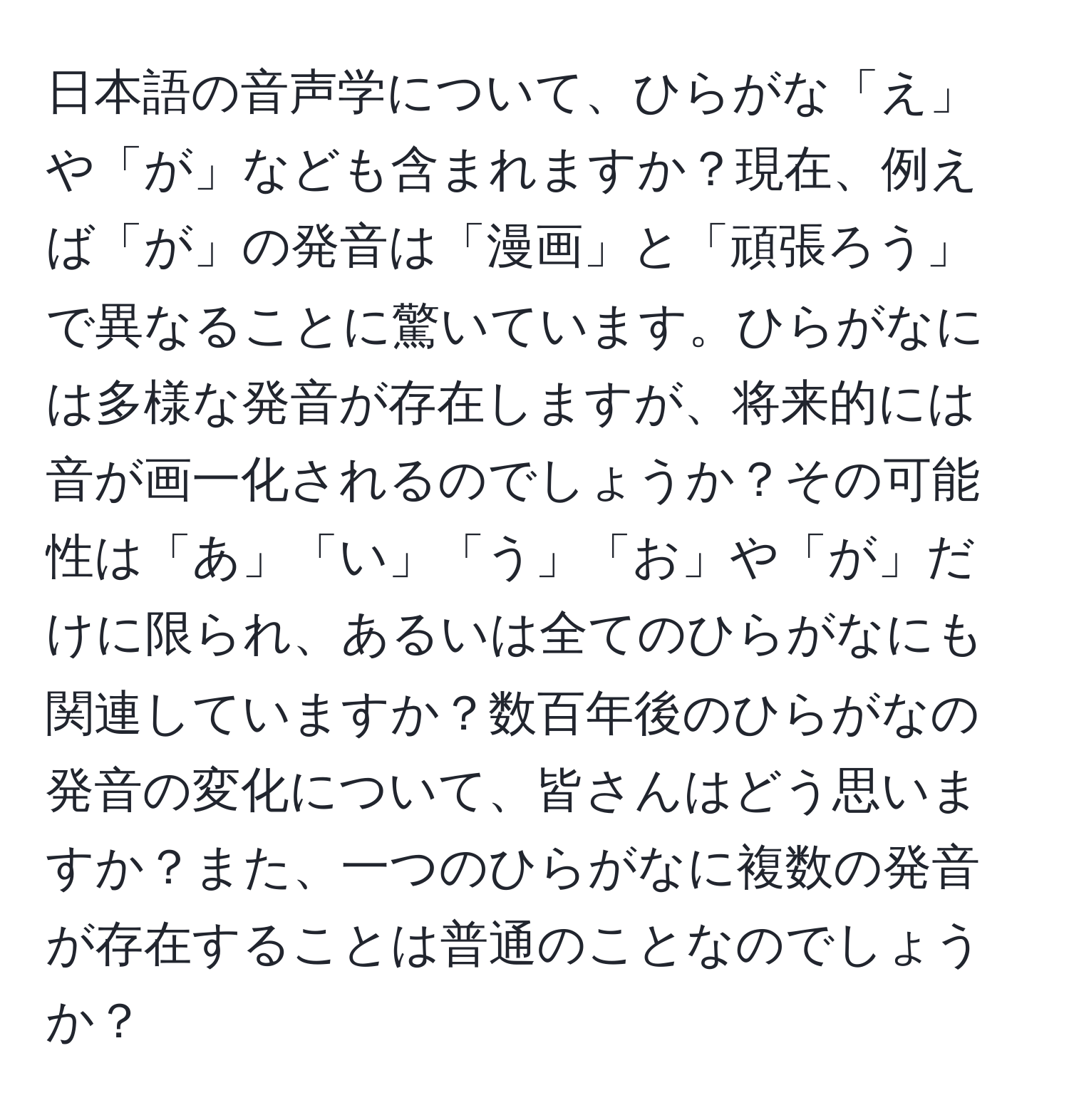 日本語の音声学について、ひらがな「え」や「が」なども含まれますか？現在、例えば「が」の発音は「漫画」と「頑張ろう」で異なることに驚いています。ひらがなには多様な発音が存在しますが、将来的には音が画一化されるのでしょうか？その可能性は「あ」「い」「う」「お」や「が」だけに限られ、あるいは全てのひらがなにも関連していますか？数百年後のひらがなの発音の変化について、皆さんはどう思いますか？また、一つのひらがなに複数の発音が存在することは普通のことなのでしょうか？