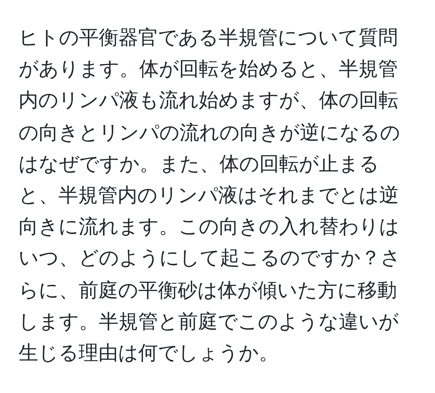 ヒトの平衡器官である半規管について質問があります。体が回転を始めると、半規管内のリンパ液も流れ始めますが、体の回転の向きとリンパの流れの向きが逆になるのはなぜですか。また、体の回転が止まると、半規管内のリンパ液はそれまでとは逆向きに流れます。この向きの入れ替わりはいつ、どのようにして起こるのですか？さらに、前庭の平衡砂は体が傾いた方に移動します。半規管と前庭でこのような違いが生じる理由は何でしょうか。