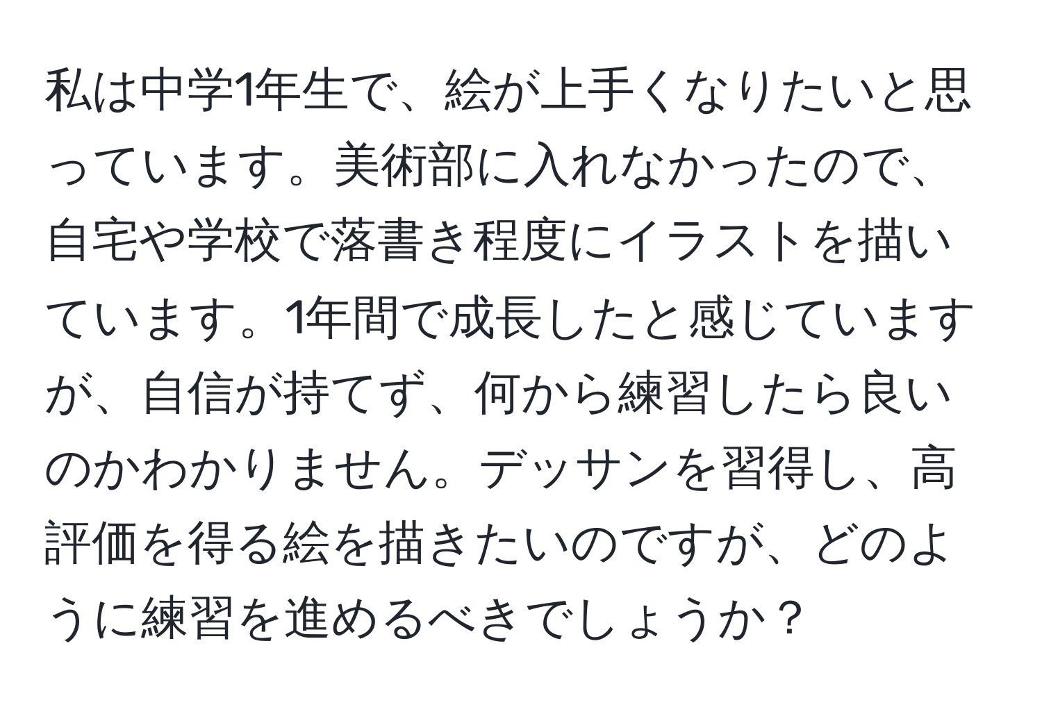 私は中学1年生で、絵が上手くなりたいと思っています。美術部に入れなかったので、自宅や学校で落書き程度にイラストを描いています。1年間で成長したと感じていますが、自信が持てず、何から練習したら良いのかわかりません。デッサンを習得し、高評価を得る絵を描きたいのですが、どのように練習を進めるべきでしょうか？