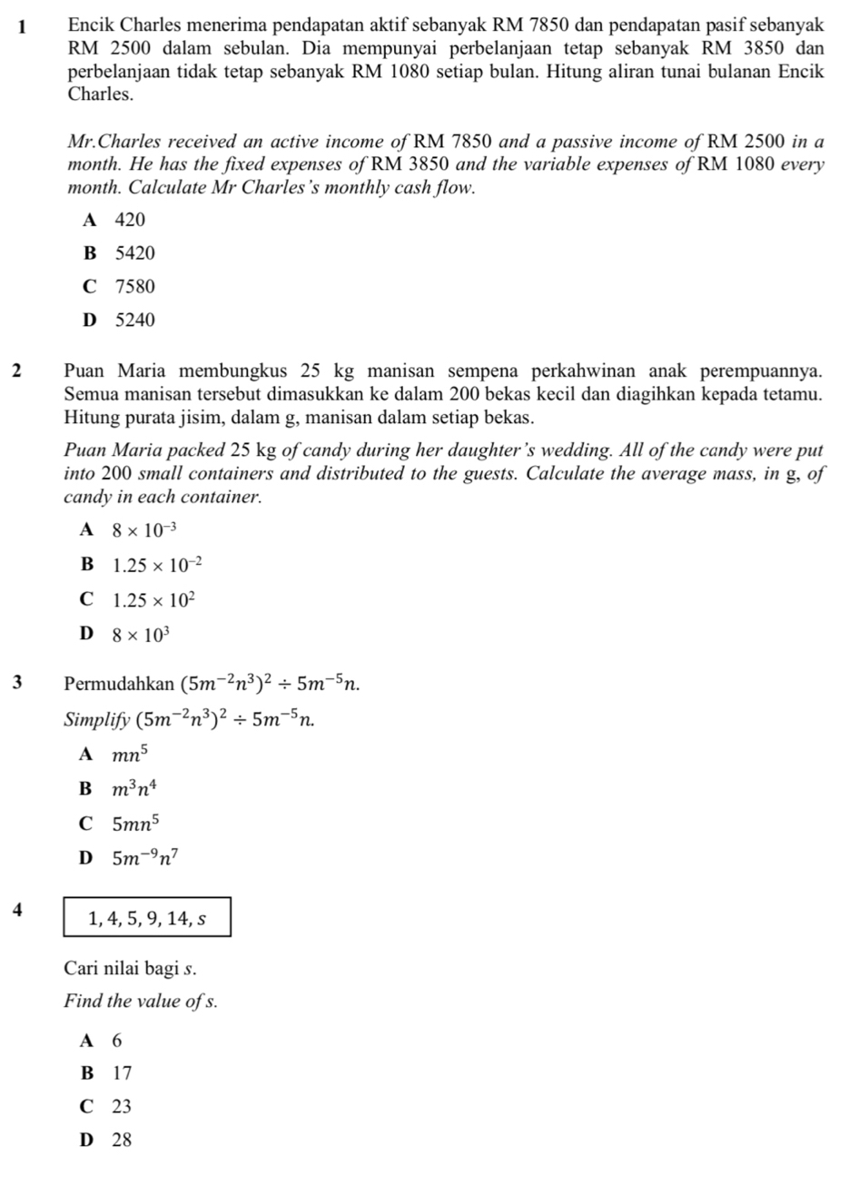 Encik Charles menerima pendapatan aktif sebanyak RM 7850 dan pendapatan pasif sebanyak
RM 2500 dalam sebulan. Dia mempunyai perbelanjaan tetap sebanyak RM 3850 dan
perbelanjaan tidak tetap sebanyak RM 1080 setiap bulan. Hitung aliran tunai bulanan Encik
Charles.
Mr.Charles received an active income of RM 7850 and a passive income of RM 2500 in a
month. He has the fixed expenses of RM 3850 and the variable expenses of RM 1080 every
month. Calculate Mr Charles’s monthly cash flow.
A 420
B 5420
C 7580
D 5240
2 Puan Maria membungkus 25 kg manisan sempena perkahwinan anak perempuannya.
Semua manisan tersebut dimasukkan ke dalam 200 bekas kecil dan diagihkan kepada tetamu.
Hitung purata jisim, dalam g, manisan dalam setiap bekas.
Puan Maria packed 25 kg of candy during her daughter’s wedding. All of the candy were put
into 200 small containers and distributed to the guests. Calculate the average mass, in g, of
candy in each container.
A 8* 10^(-3)
B 1.25* 10^(-2)
C 1.25* 10^2
D 8* 10^3
3 Permudahkan (5m^(-2)n^3)^2/ 5m^(-5)n. 
Simplify (5m^(-2)n^3)^2/ 5m^(-5)n. 
A mn^5
B m^3n^4
C 5mn^5
D 5m^(-9)n^7
4 1, 4, 5, 9, 14, s
Cari nilai bagi s.
Find the value of s.
A 6
B 17
C 23
D 28