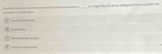 Corporate executives and corporate boards of directors possess a_ , or a high duty of care to safeguard and to protect the
Investment of stockholders.
A ilduciary relationship
B profit motive
C whistleblowing mandate
D corporate requirement