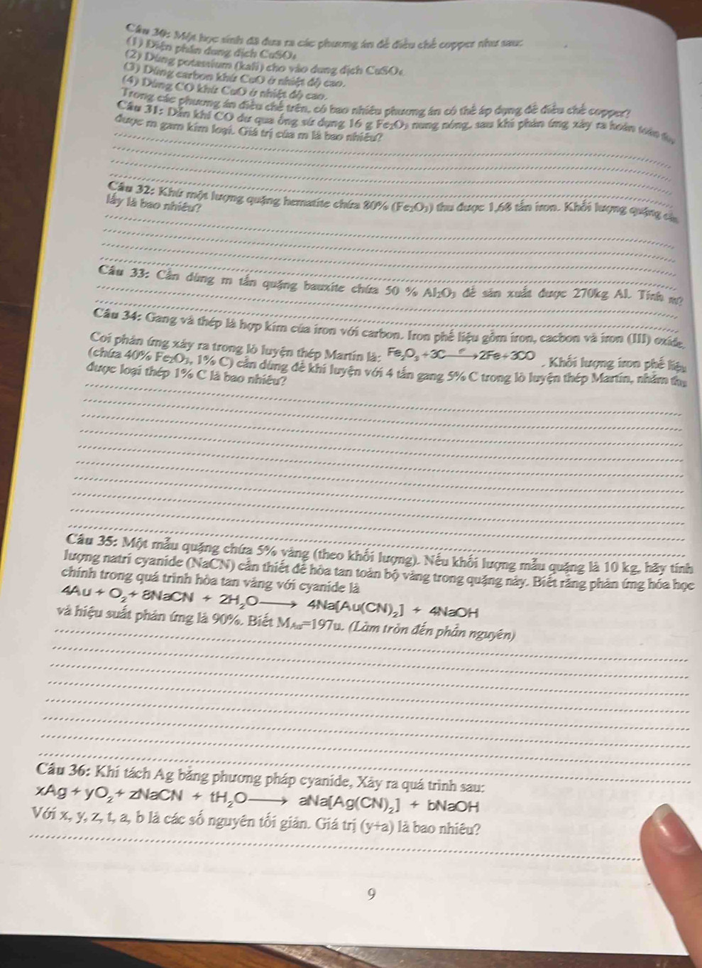 Cầu M: Một học sinh đã dưa ra các phương in đề điều chế cupper thư sau:
(1) Diện phần dang dịch CuSO:
(2) Dùng potassium (kahi) cho vào dung địch CuSOe
(3) Dùng carbon khứ CuO ở nhiệt độ cao.
(4) Dứng CO khứ CuO ở nhiệt đô cao.
Trong các phương án điều chế trên, có bao nhiều phương án có thể áp dụng đề điều chè coppe?
_
_
Cầu 31: Dẫn khi CO dư qua ống sứ dụng 16 g Fe1O5 nung nóng, sau khi phản ứng xây ra hoán toàn tự
đuợc m gam kim loại. Giá trị của m là bao nhiều?
_
_
_
Cầu 32: Khứ một lượng quặng hematite chứa 80% (Fe₁O₃) thu được 1,66 tấn iron. Khổi lượng quống c_
lấy là bao nhiêu?
_
_
_
_
_ Cầu 33: Cần dùng m tấn quặng bauxite chứa 50 % AlO1 để sản xuất được 270kg Al. Tính m
Cầu 34: Gang và thép là hợp kim của iron với carbon. Iron phế liệu gồm iron, cacbon và iron (III) oxide,
Coi phản ứng xây ra trong lò luyện thép Martin là: Fe_2O_3+3Cxrightarrow ?2Fe+3CO Khối lượng iron phế liệu
_
(chứra 40% FezO1, 1% C) cản dùng đê khi luyện với 4 tần gang 5% C trong lò luyện thép Martin, nhằm thủ
được loại thép 1% C là bao nhiêu?
_
_
_
_
_
_
_
_
_
Câu 35: Một mẫu quặng chứa 5% vàng (theo khối lượng). Nếu khổi lượng mẫu quảng là 10 kg, hãy tính
lượng natri cyanide (NaCN) ) cần thiết để hòa tan toàn bộ vàng trong quặng này. Biết răng phản ứng hóa học
chính trong quá trình hòa tan vàng với cyanide là
_
_
và hiệu suất phản ứng là 90%. Biết 4Au+O_2+8NaCN+2H_2Oto 4Na[Au(CN)_2]+4NaOH M_Au=197u. 1. (Làm tròn đến phần nguyên)
_
_
_
_
_
_
Cầu 36: Khí tách Ag bằng phương pháp cyanide, Xây ra quá trình sau:
xAg+yO_2+zNaCN+tH_2Oto aNa[Ag(CN)_2]+bNaOH
_
Với x, y, z, t, a, b là các số nguyên tối giản. Giá t II I (y+a) là bao nhiêu?
9