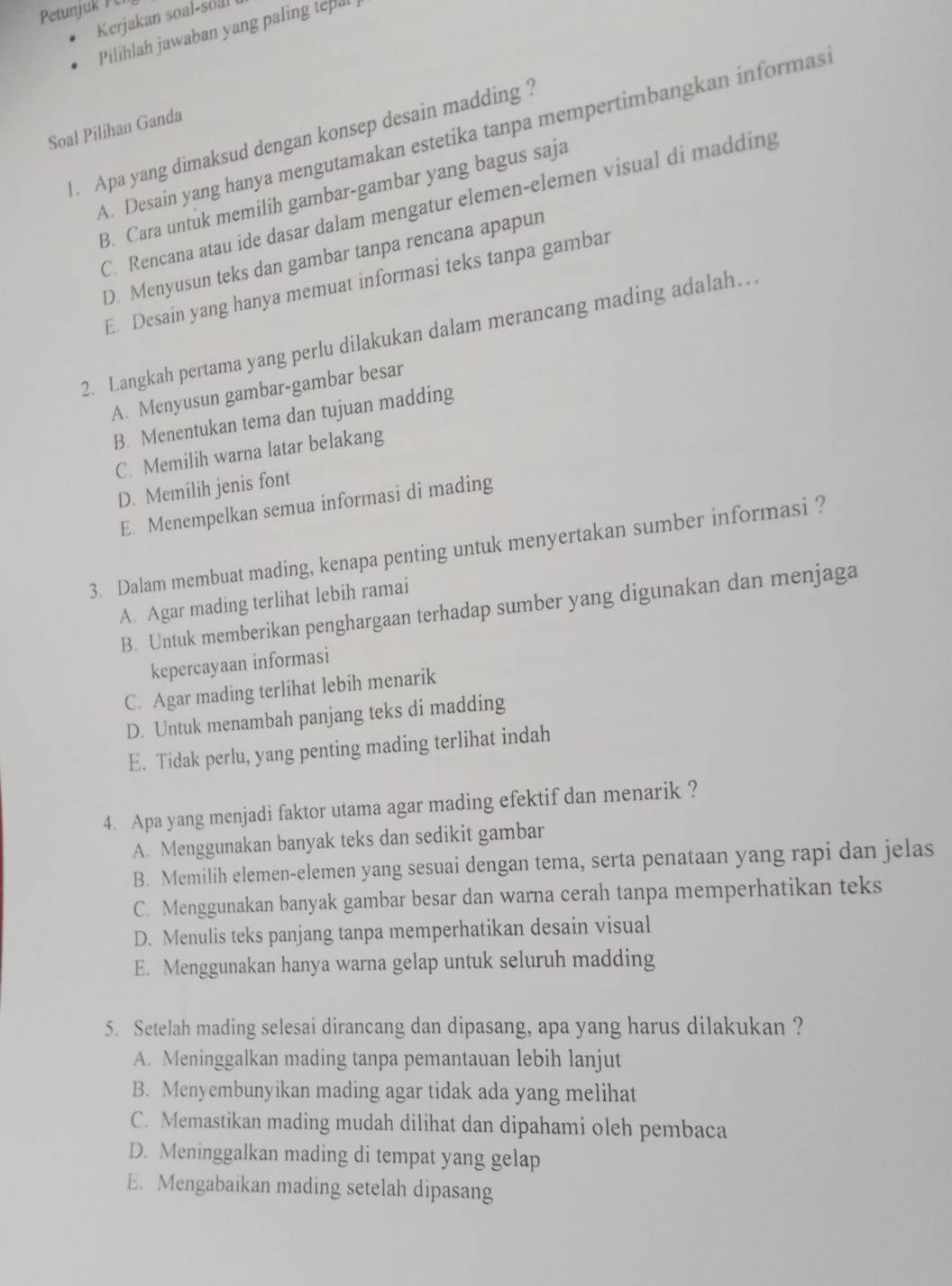 Petunjuk F C
Kerjakan soal-soal
Pilihlah jawaban yang paling tepal
Soal Pilihan Ganda
A. Desain yang hanya mengutamakan estetika tanpa mempertimbangkan informas
1. Apa yang dimaksud dengan konsep desain madding  ?
B. Cara untuk memilih gambar-gambar yang bagus saja
C. Rencana atau ide dasar dalam mengatur elemen-elemen visual di madding
D. Menyusun teks dan gambar tanpa rencana apapun
E. Desain yang hanya memuat informasi teks tanpa gambar
2. Langkah pertama yang perlu dilakukan dalam merancang mading adalah…
A. Menyusun gambar-gambar besar
B. Menentukan tema dan tujuan madding
C. Memilih warna latar belakang
D. Memilih jenis font
E. Menempelkan semua informasi di mading
3. Dalam membuat mading, kenapa penting untuk menyertakan sumber informasi ?
A. Agar mading terlihat lebih ramai
B. Untuk memberikan penghargaan terhadap sumber yang digunakan dan menjaga
kepercayaan informasi
C. Agar mading terlihat lebih menarik
D. Untuk menambah panjang teks di madding
E. Tidak perlu, yang penting mading terlihat indah
4. Apa yang menjadi faktor utama agar mading efektif dan menarik ?
A. Menggunakan banyak teks dan sedikit gambar
B. Memilih elemen-elemen yang sesuai dengan tema, serta penataan yang rapi dan jelas
C. Menggunakan banyak gambar besar dan warna cerah tanpa memperhatikan teks
D. Menulis teks panjang tanpa memperhatikan desain visual
E. Menggunakan hanya warna gelap untuk seluruh madding
5. Setelah mading selesai dirancang dan dipasang, apa yang harus dilakukan ?
A. Meninggalkan mading tanpa pemantauan lebih lanjut
B. Menyembunyikan mading agar tidak ada yang melihat
C. Memastikan mading mudah dilihat dan dipahami oleh pembaca
D. Meninggalkan mading di tempat yang gelap
E. Mengabaikan mading setelah dipasang