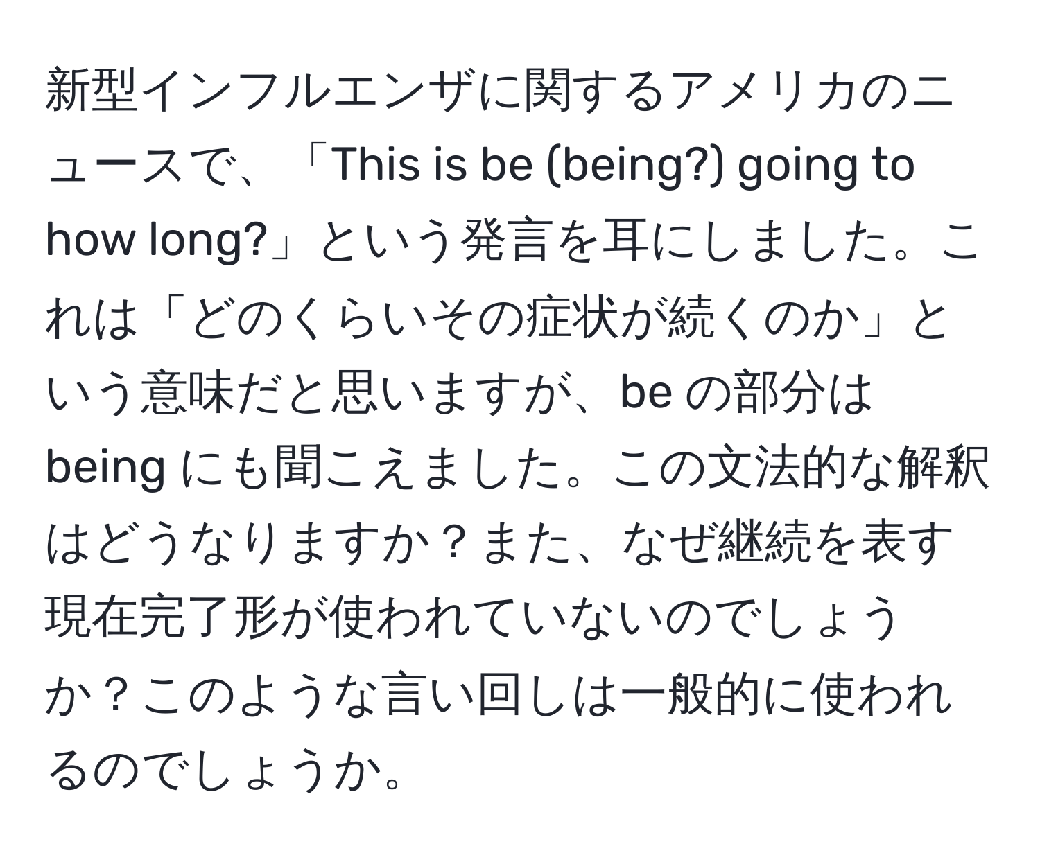 新型インフルエンザに関するアメリカのニュースで、「This is be (being?) going to how long?」という発言を耳にしました。これは「どのくらいその症状が続くのか」という意味だと思いますが、be の部分は being にも聞こえました。この文法的な解釈はどうなりますか？また、なぜ継続を表す現在完了形が使われていないのでしょうか？このような言い回しは一般的に使われるのでしょうか。