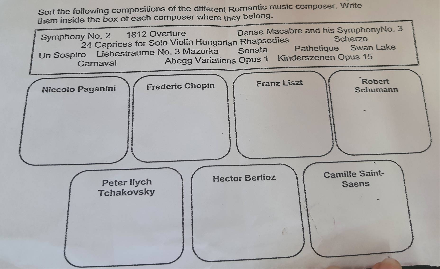 Sort the following compositions of the different Romantic music composer. Write 
them inside the box of each composer where they belong. 
Symphony No. 2 1812 Overture Danse Macabre and his SymphonyNo. 3
24 Caprices for Solo Violin Hungarian Rhapsodies 
Scherzo 
Un Sospiro Liebestraume No. 3 Mazurka Sonata Pathetique Swan Lake 
Carnaval Abegg Variations Opus 1 Kinderszenen Opus 15
Nîccolo Paganini Frederic Chopin Franz Liszt 
Robert 
Schumann 
Peter llych Hector Berlioz Camille Saint- 
Saens 
Tchakovsky