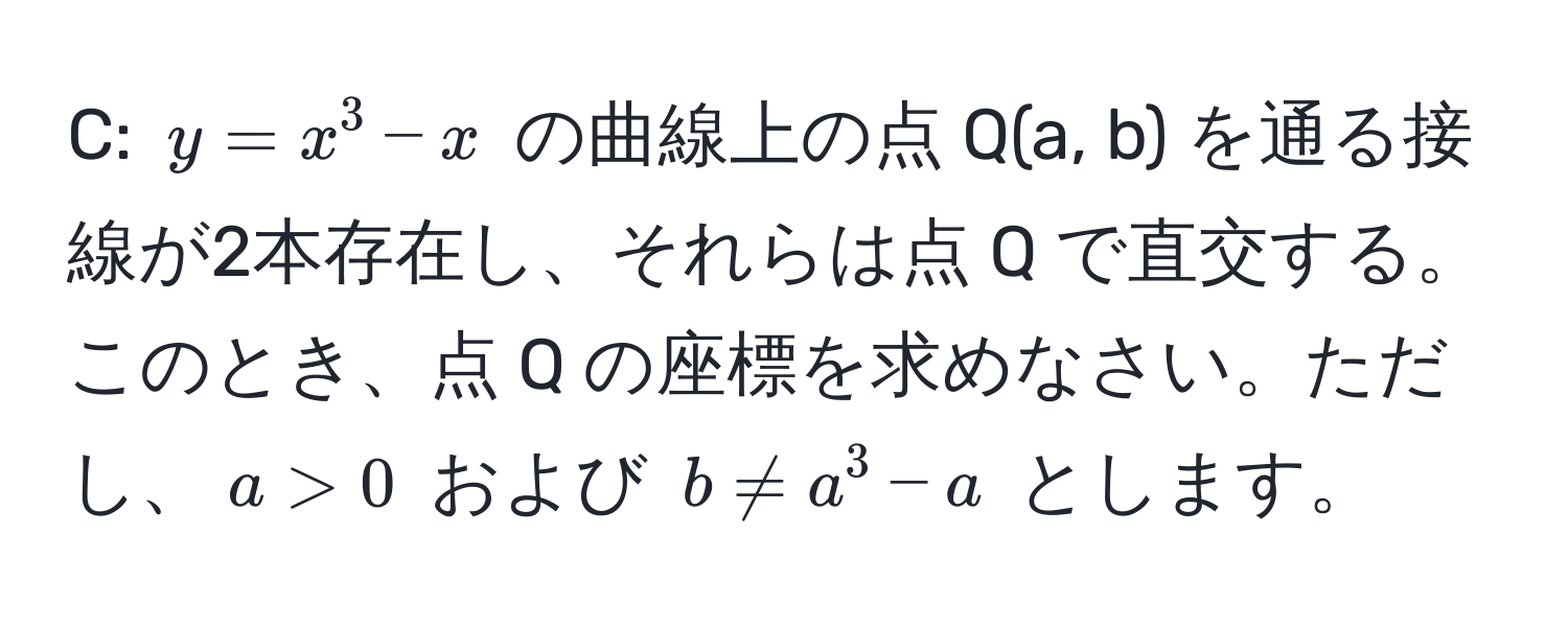 C: $y = x^3 - x$ の曲線上の点 Q(a, b) を通る接線が2本存在し、それらは点 Q で直交する。このとき、点 Q の座標を求めなさい。ただし、$a > 0$ および $b != a^3 - a$ とします。