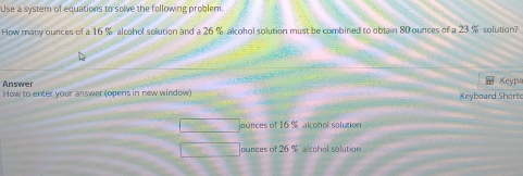 Use a system of equations to solve the following problem.
How many ounces of a 16 % alcahol solution and a 26 % alcohol solution must be combined to obtain 80 ounces of a 23 % solution?
Answer Keypa
How to enter your answer (opens in new window) Keyboard Short
jounces of 16 % alconol solution
ounces of 26 % alcohol solution