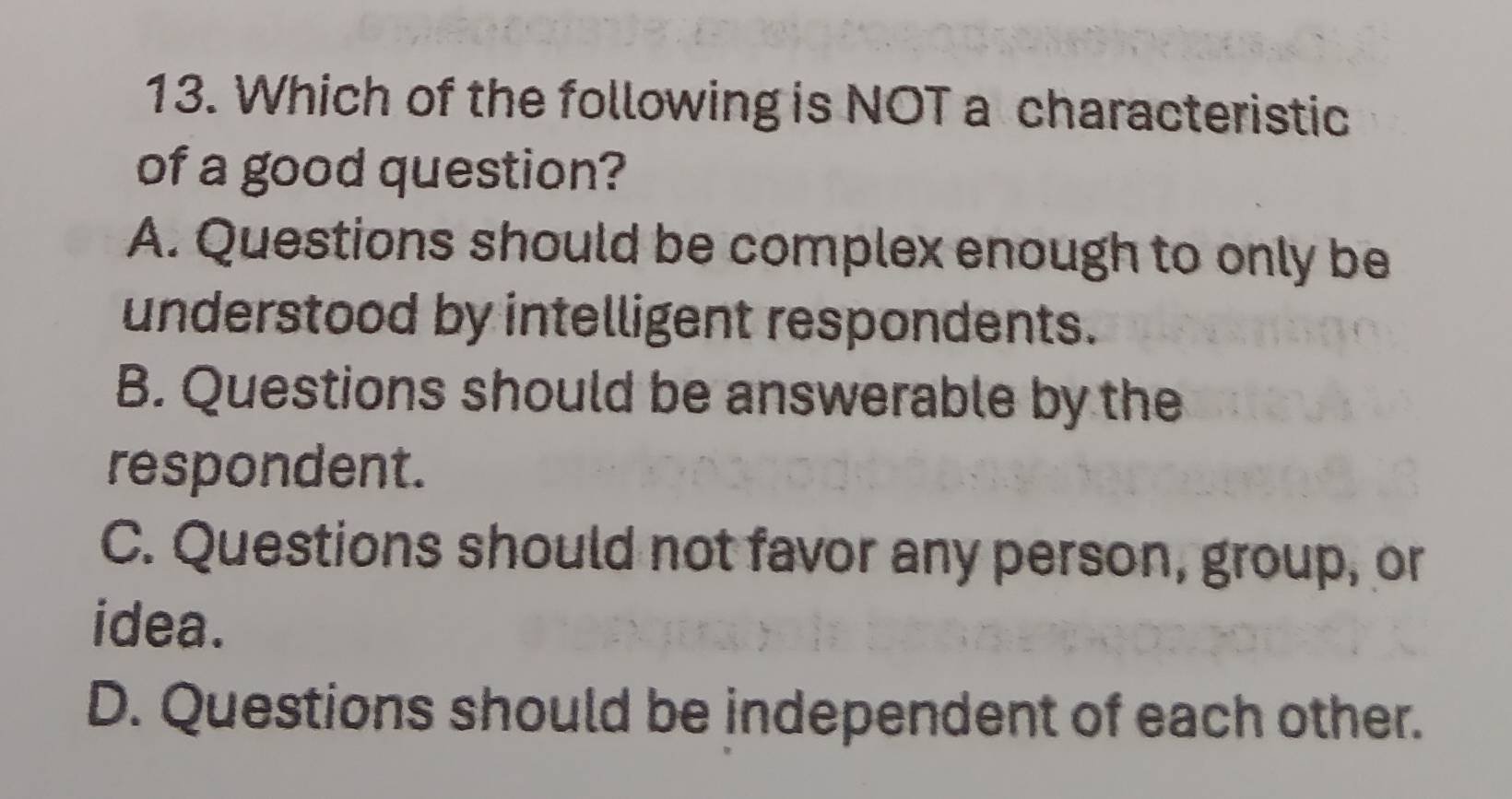 Which of the following is NOT a characteristic
of a good question?
A. Questions should be complex enough to only be
understood by intelligent respondents.
B. Questions should be answerable by the
respondent.
C. Questions should not favor any person, group, or
idea.
D. Questions should be independent of each other.