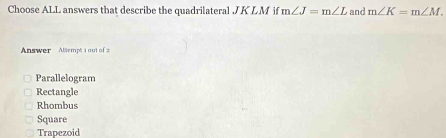 Choose ALL answers that describe the quadrilateral JK LM if m∠ J=m∠ L and m∠ K=m∠ M. 
Answer Attempt 1 out of 2
Parallelogram
Rectangle
Rhombus
Square
Trapezoid