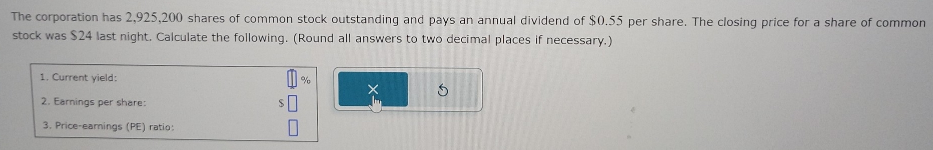 The corporation has 2,925,200 shares of common stock outstanding and pays an annual dividend of $0.55 per share. The closing price for a share of common 
stock was $24 last night. Calculate the following. (Round all answers to two decimal places if necessary.) 
1. Current yield: %
S 
2. Earnings per share: 
3. Price-earnings (PE) ratio: