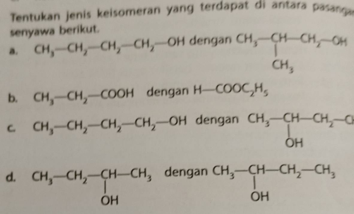 Tentukan jenis keisomeran yang terdapat di antara pasanga
senyawa berikut.
a. CH_3-CH_2-CH_2-CH_2-OH dengan
beginarrayr CH_3-CH-CH_2-OH CH_3endarray
b. CH_3-CH_2-COOH dengan H-COOC_2H_5
C. CH_3-CH_2-CH_2-CH_2-OH dengan
beginarrayr CH_3-CH-CH_2-C OHendarray
d.dengan
beginarrayr CH_3-CH-CH_2-CH_3 OHendarray