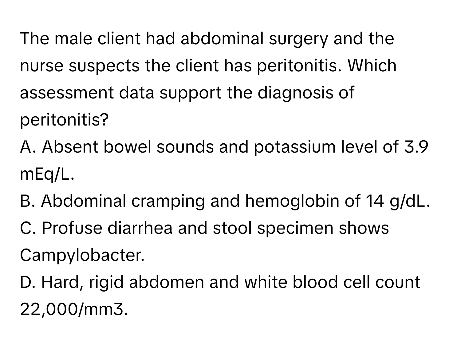 The male client had abdominal surgery and the nurse suspects the client has peritonitis. Which assessment data support the diagnosis of peritonitis?

A. Absent bowel sounds and potassium level of 3.9 mEq/L.
B. Abdominal cramping and hemoglobin of 14 g/dL.
C. Profuse diarrhea and stool specimen shows Campylobacter.
D. Hard, rigid abdomen and white blood cell count 22,000/mm3.